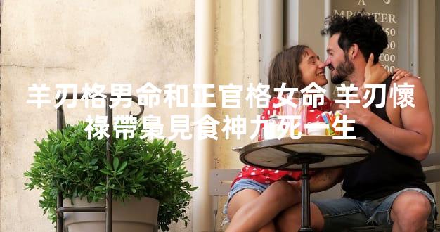 羊刃格男命和正官格女命 羊刃懷祿帶梟見食神九死一生